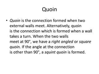 Quoin
• Quoin is the connection formed when two
external walls meet. Alternatively, quoin
is the connection which is formed when a wall
takes a turn. When the two walls
meet at 90°, we have a right angled or square
quoin. If the angle at the connection
is other than 90°, a squint quoin is formed.
 