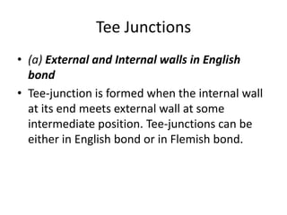 Tee Junctions
• (a) External and Internal walls in English
bond
• Tee-junction is formed when the internal wall
at its end meets external wall at some
intermediate position. Tee-junctions can be
either in English bond or in Flemish bond.
 