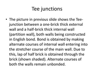 Tee junctions
• The picture in previous slide shows the Tee-
junction between a one-brick thick external
wall and a half-brick thick internal wall
(partition wall), both walls being constructed
in English bond. Bond is obtained by making
alternate courses of internal wall entering into
the stretcher course of the main wall. Due to
this, lap of half brick is obtained through the
brick (shown shaded). Alternate courses of
both the walls remain unbonded.
 