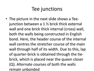 Tee junctions
• The picture in the next slide shows a Tee-
junction between a 1 ½ brick thick external
wall and one brick thick internal (cross) wall,
both the walls being constructed in English
bond. Here, the header course of the internal
wall centres the stretcher course of the main
wall through half of its width. Due to this, lap
of quarter-brick is obtained through the tie-
brick, which is placed near the queen closer
(Q). Alternate courses of both the walls
remain unbonded
 