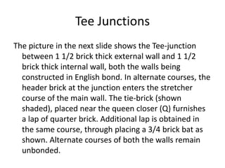 Tee Junctions
The picture in the next slide shows the Tee-junction
between 1 1/2 brick thick external wall and 1 1/2
brick thick internal wall, both the walls being
constructed in English bond. In alternate courses, the
header brick at the junction enters the stretcher
course of the main wall. The tie-brick (shown
shaded), placed near the queen closer (Q) furnishes
a lap of quarter brick. Additional lap is obtained in
the same course, through placing a 3/4 brick bat as
shown. Alternate courses of both the walls remain
unbonded.
 