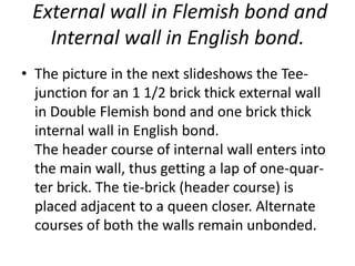 External wall in Flemish bond and
Internal wall in English bond.
• The picture in the next slideshows the Tee-
junction for an 1 1/2 brick thick external wall
in Double Flemish bond and one brick thick
internal wall in English bond.
The header course of internal wall enters into
the main wall, thus getting a lap of one-quar-
ter brick. The tie-brick (header course) is
placed adjacent to a queen closer. Alternate
courses of both the walls remain unbonded.
 
