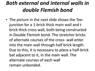 Both external and internal walls in
double Flemish bond
• The picture in the next slide shows the Tee-
junction for a 1-brick thick main wall and t
brick thick cross wall, both being constructed
in Double Flemish bond. The stretcher bricks
of alternate courses of the cross- wall enter
into the main wall through half brick length.
Due to this, it is necessary to place a half-brick
bat adjacent to it, in the main wall. The
alternate courses of each wall
remain unbonded.
 