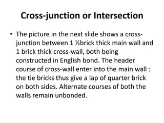 Cross-junction or Intersection
• The picture in the next slide shows a cross-
junction between 1 ½brick thick main wall and
1 brick thick cross-wall, both being
constructed in English bond. The header
course of cross-wall enter into the main wall :
the tie bricks thus give a lap of quarter brick
on both sides. Alternate courses of both the
walls remain unbonded.
 