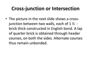 Cross-junction or Intersection
• The picture in the next slide shows a cross-
junction between two walls, each of 1 ½ -
brick thick constructed in English bond. A lap
of quarter brick is obtained through header
courses, on both the sides. Alternate courses
thus remain unbonded.
 