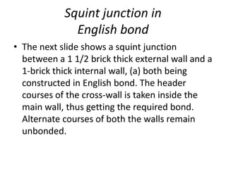 Squint junction in
English bond
• The next slide shows a squint junction
between a 1 1/2 brick thick external wall and a
1-brick thick internal wall, (a) both being
constructed in English bond. The header
courses of the cross-wall is taken inside the
main wall, thus getting the required bond.
Alternate courses of both the walls remain
unbonded.
 