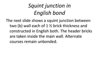 Squint junction in
English bond
The next slide shows a squint junction between
two (b) wall each of 1 ½ brick thickness and
constructed in English both. The header bricks
are taken inside the main wall. Alternate
courses remain unbonded.
 