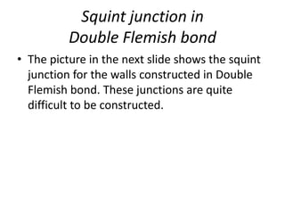 Squint junction in
Double Flemish bond
• The picture in the next slide shows the squint
junction for the walls constructed in Double
Flemish bond. These junctions are quite
difficult to be constructed.
 