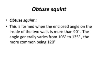 Obtuse squint
• Obtuse squint :
• This is formed when the enclosed angle on the
inside of the two walls is more than 90° . The
angle generally varies from 105° to 135° , the
more common being 120°
 