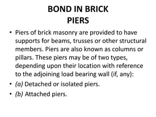 BOND IN BRICK
PIERS
• Piers of brick masonry are provided to have
supports for beams, trusses or other structural
members. Piers are also known as columns or
pillars. These piers may be of two types,
depending upon their location with reference
to the adjoining load bearing wall (if, any):
• (a) Detached or isolated piers.
• (b) Attached piers.
 