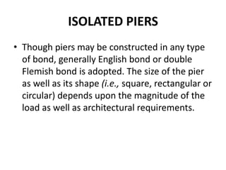 ISOLATED PIERS
• Though piers may be constructed in any type
of bond, generally English bond or double
Flemish bond is adopted. The size of the pier
as well as its shape (i.e., square, rectangular or
circular) depends upon the magnitude of the
load as well as architectural requirements.
 