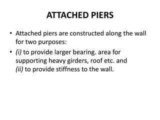 ATTACHED PIERS
• Attached piers are constructed along the wall
for two purposes:
• (i) to provide larger bearing. area for
supporting heavy girders, roof etc. and
(ii) to provide stiffness to the wall.
 