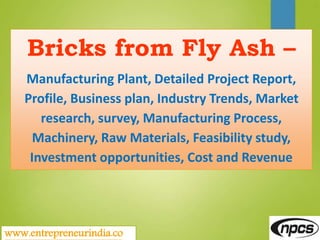 www.entrepreneurindia.co
Bricks from Fly Ash –
Manufacturing Plant, Detailed Project Report,
Profile, Business plan, Industry Trends, Market
research, survey, Manufacturing Process,
Machinery, Raw Materials, Feasibility study,
Investment opportunities, Cost and Revenue
 