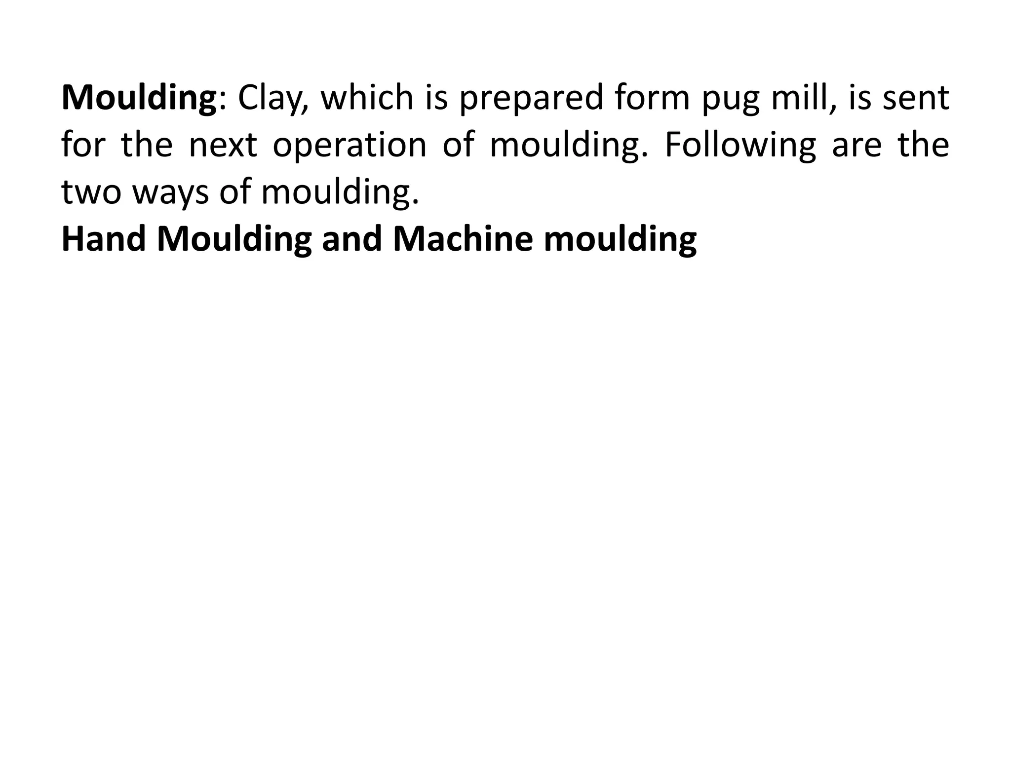 Moulding: Clay, which is prepared form pug mill, is sent
for the next operation of moulding. Following are the
two ways of moulding.
Hand Moulding and Machine moulding
 