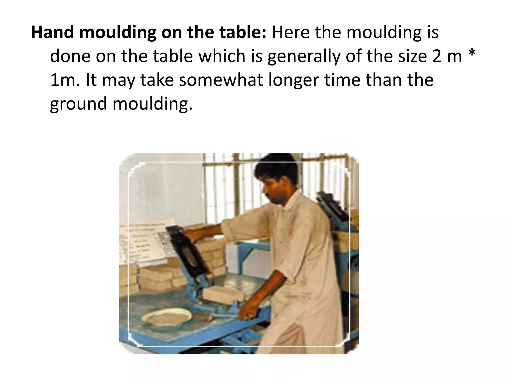 Hand moulding on the table: Here the moulding is
done on the table which is generally of the size 2 m *
1m. It may take somewhat longer time than the
ground moulding.
 