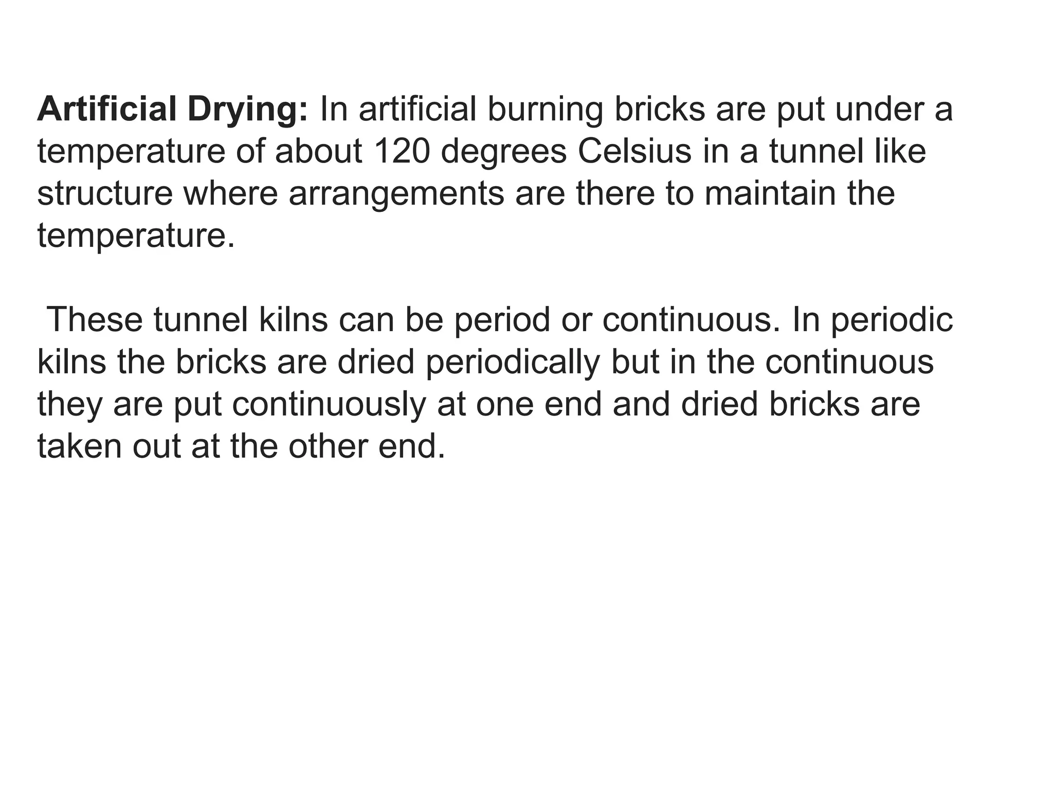 Artificial Drying: In artificial burning bricks are put under a
temperature of about 120 degrees Celsius in a tunnel like
structure where arrangements are there to maintain the
temperature.
These tunnel kilns can be period or continuous. In periodic
kilns the bricks are dried periodically but in the continuous
they are put continuously at one end and dried bricks are
taken out at the other end.
 