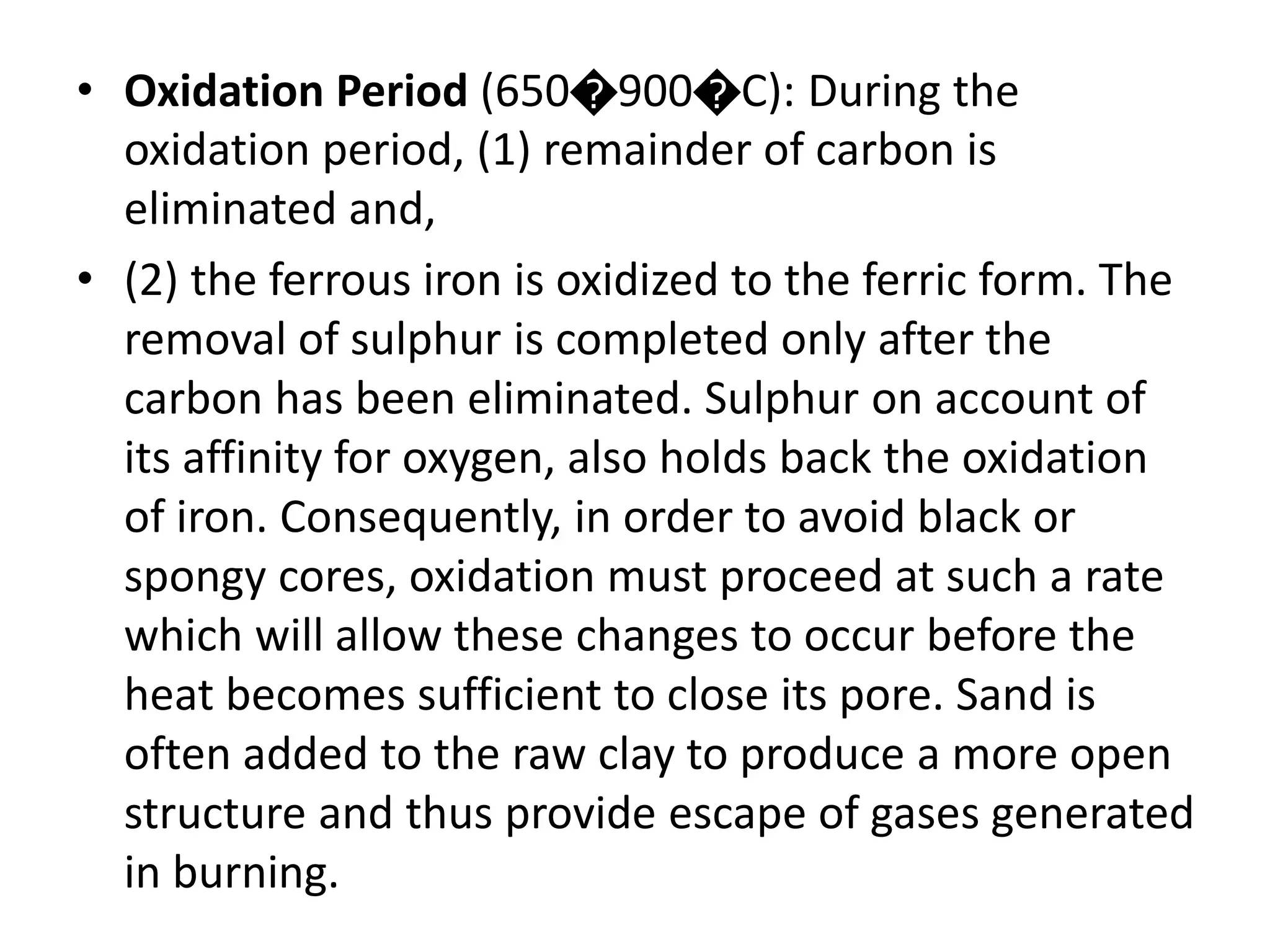 • Oxidation Period (650�900�C): During the
oxidation period, (1) remainder of carbon is
eliminated and,
• (2) the ferrous iron is oxidized to the ferric form. The
removal of sulphur is completed only after the
carbon has been eliminated. Sulphur on account of
its affinity for oxygen, also holds back the oxidation
of iron. Consequently, in order to avoid black or
spongy cores, oxidation must proceed at such a rate
which will allow these changes to occur before the
heat becomes sufficient to close its pore. Sand is
often added to the raw clay to produce a more open
structure and thus provide escape of gases generated
in burning.
 