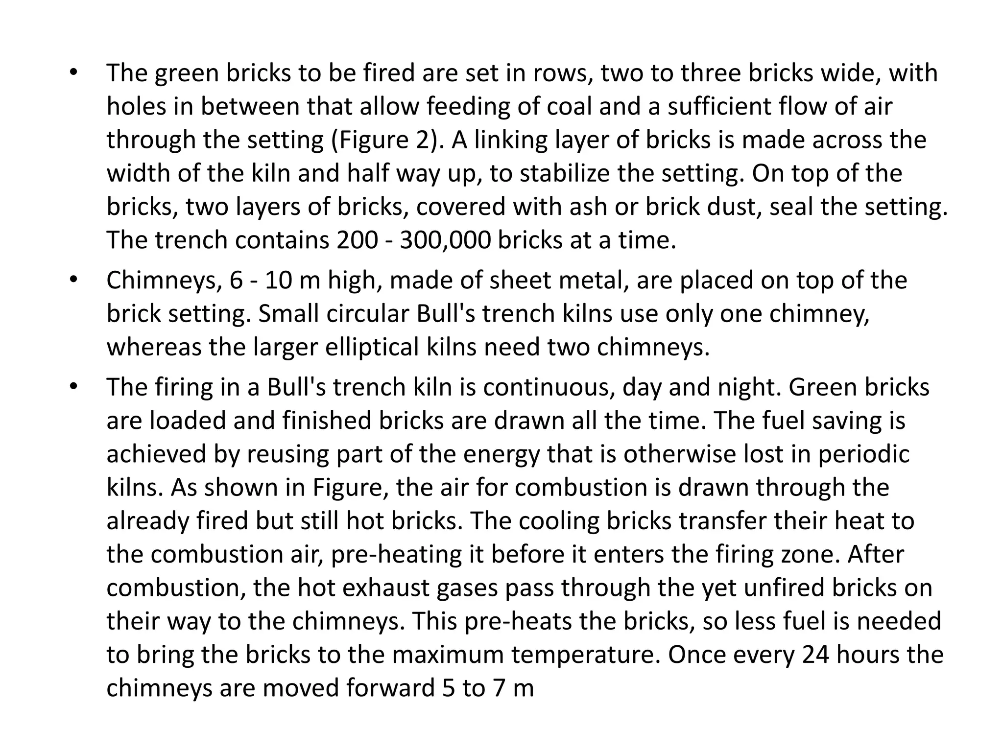 • The green bricks to be fired are set in rows, two to three bricks wide, with
holes in between that allow feeding of coal and a sufficient flow of air
through the setting (Figure 2). A linking layer of bricks is made across the
width of the kiln and half way up, to stabilize the setting. On top of the
bricks, two layers of bricks, covered with ash or brick dust, seal the setting.
The trench contains 200 - 300,000 bricks at a time.
• Chimneys, 6 - 10 m high, made of sheet metal, are placed on top of the
brick setting. Small circular Bull's trench kilns use only one chimney,
whereas the larger elliptical kilns need two chimneys.
• The firing in a Bull's trench kiln is continuous, day and night. Green bricks
are loaded and finished bricks are drawn all the time. The fuel saving is
achieved by reusing part of the energy that is otherwise lost in periodic
kilns. As shown in Figure, the air for combustion is drawn through the
already fired but still hot bricks. The cooling bricks transfer their heat to
the combustion air, pre-heating it before it enters the firing zone. After
combustion, the hot exhaust gases pass through the yet unfired bricks on
their way to the chimneys. This pre-heats the bricks, so less fuel is needed
to bring the bricks to the maximum temperature. Once every 24 hours the
chimneys are moved forward 5 to 7 m
 