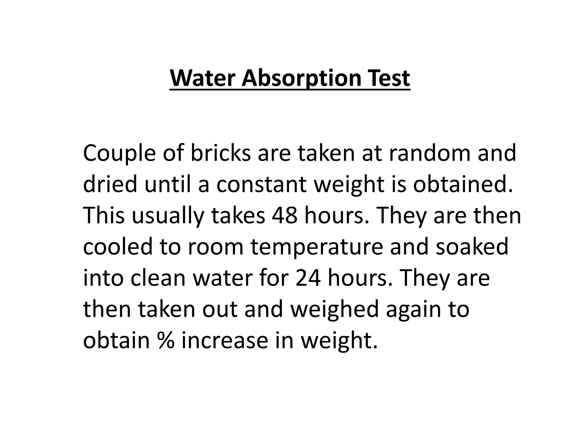 Water Absorption Test
Couple of bricks are taken at random and
dried until a constant weight is obtained.
This usually takes 48 hours. They are then
cooled to room temperature and soaked
into clean water for 24 hours. They are
then taken out and weighed again to
obtain % increase in weight.
 