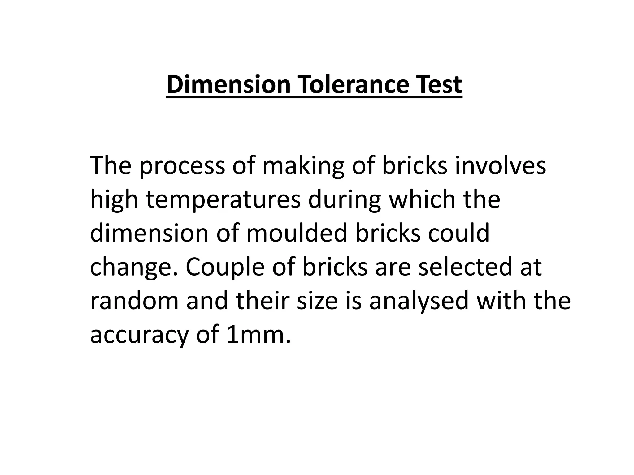Dimension Tolerance Test
The process of making of bricks involves
high temperatures during which the
dimension of moulded bricks could
change. Couple of bricks are selected at
random and their size is analysed with the
accuracy of 1mm.
 