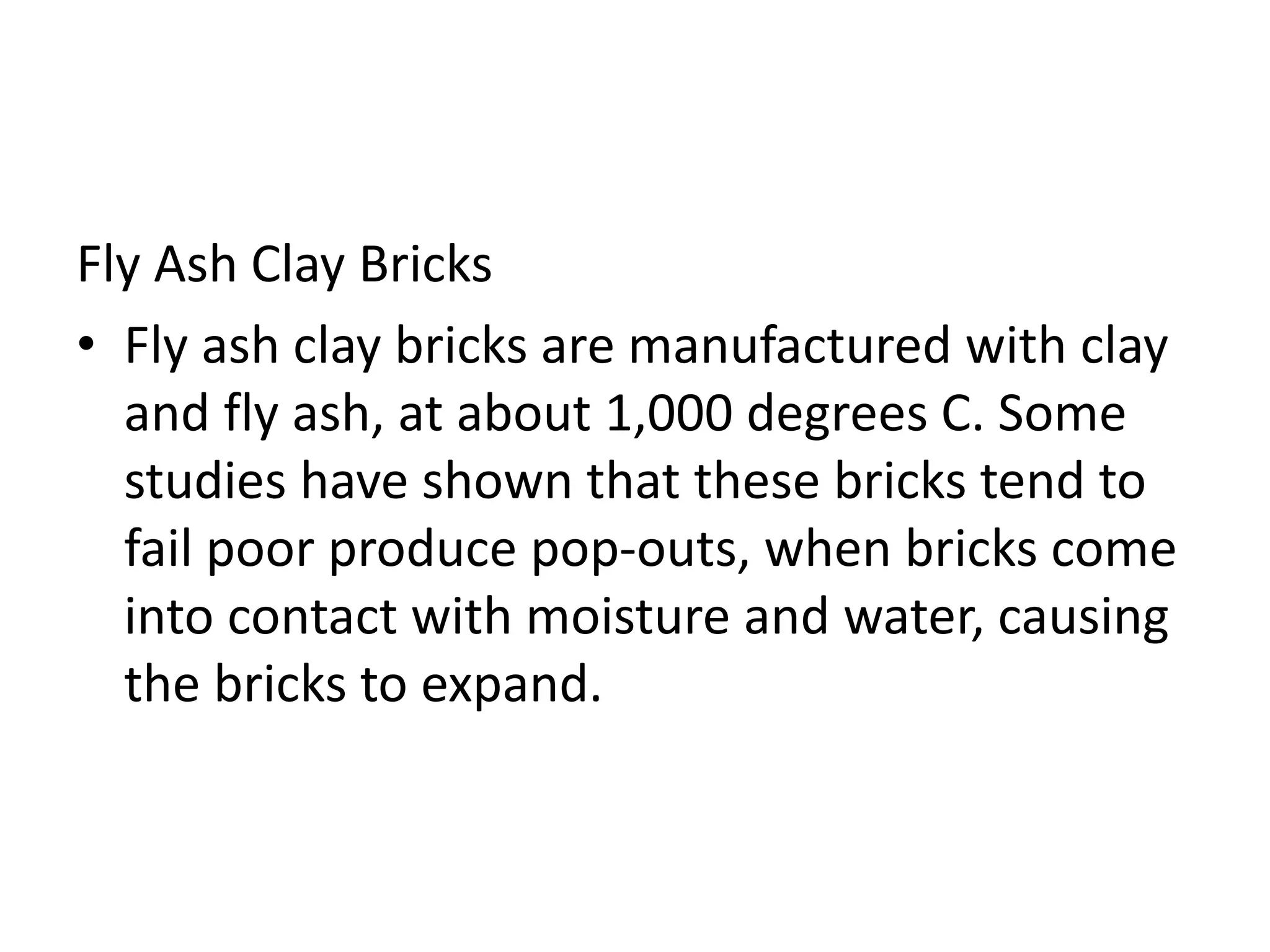 Fly Ash Clay Bricks
• Fly ash clay bricks are manufactured with clay
and fly ash, at about 1,000 degrees C. Some
studies have shown that these bricks tend to
fail poor produce pop-outs, when bricks come
into contact with moisture and water, causing
the bricks to expand.
 
