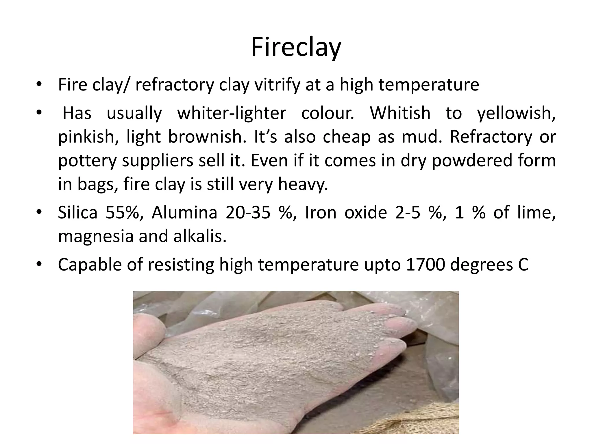 Fireclay
• Fire clay/ refractory clay vitrify at a high temperature
• Has usually whiter-lighter colour. Whitish to yellowish,
pinkish, light brownish. It’s also cheap as mud. Refractory or
pottery suppliers sell it. Even if it comes in dry powdered form
in bags, fire clay is still very heavy.
• Silica 55%, Alumina 20-35 %, Iron oxide 2-5 %, 1 % of lime,
magnesia and alkalis.
• Capable of resisting high temperature upto 1700 degrees C
 