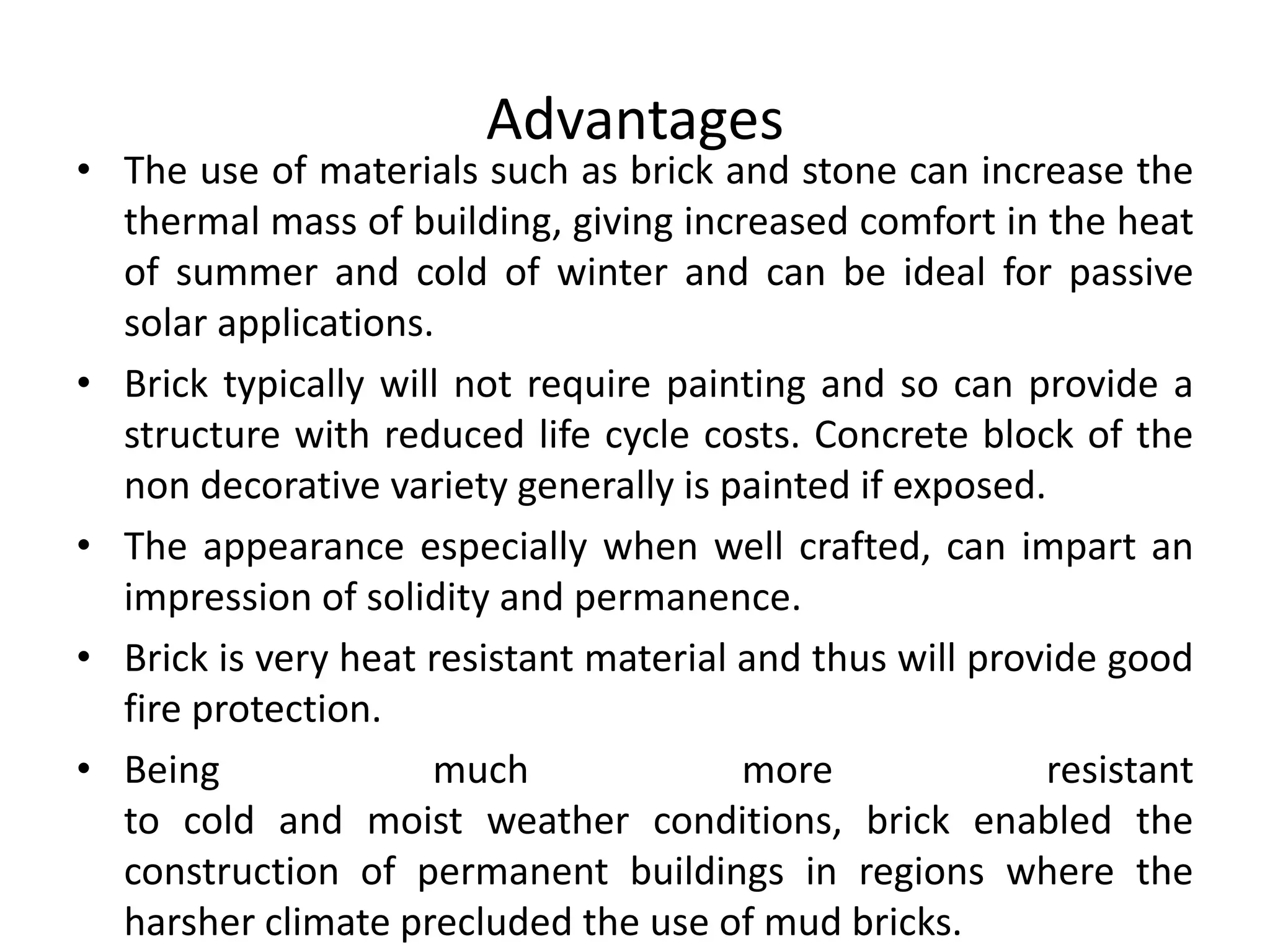 Advantages
• The use of materials such as brick and stone can increase the
thermal mass of building, giving increased comfort in the heat
of summer and cold of winter and can be ideal for passive
solar applications.
• Brick typically will not require painting and so can provide a
structure with reduced life cycle costs. Concrete block of the
non decorative variety generally is painted if exposed.
• The appearance especially when well crafted, can impart an
impression of solidity and permanence.
• Brick is very heat resistant material and thus will provide good
fire protection.
• Being much more resistant
to cold and moist weather conditions, brick enabled the
construction of permanent buildings in regions where the
harsher climate precluded the use of mud bricks.
 