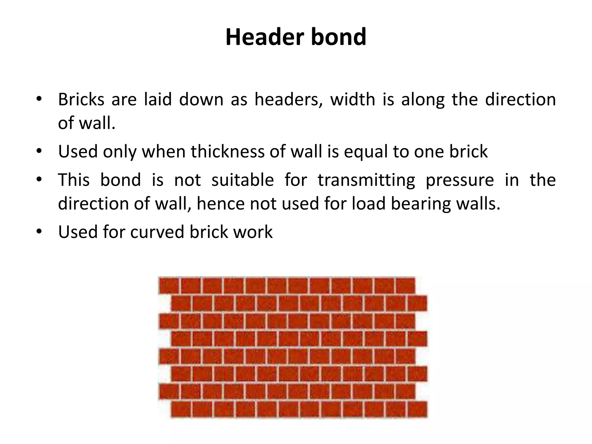 Header bond
• Bricks are laid down as headers, width is along the direction
of wall.
• Used only when thickness of wall is equal to one brick
• This bond is not suitable for transmitting pressure in the
direction of wall, hence not used for load bearing walls.
• Used for curved brick work
 