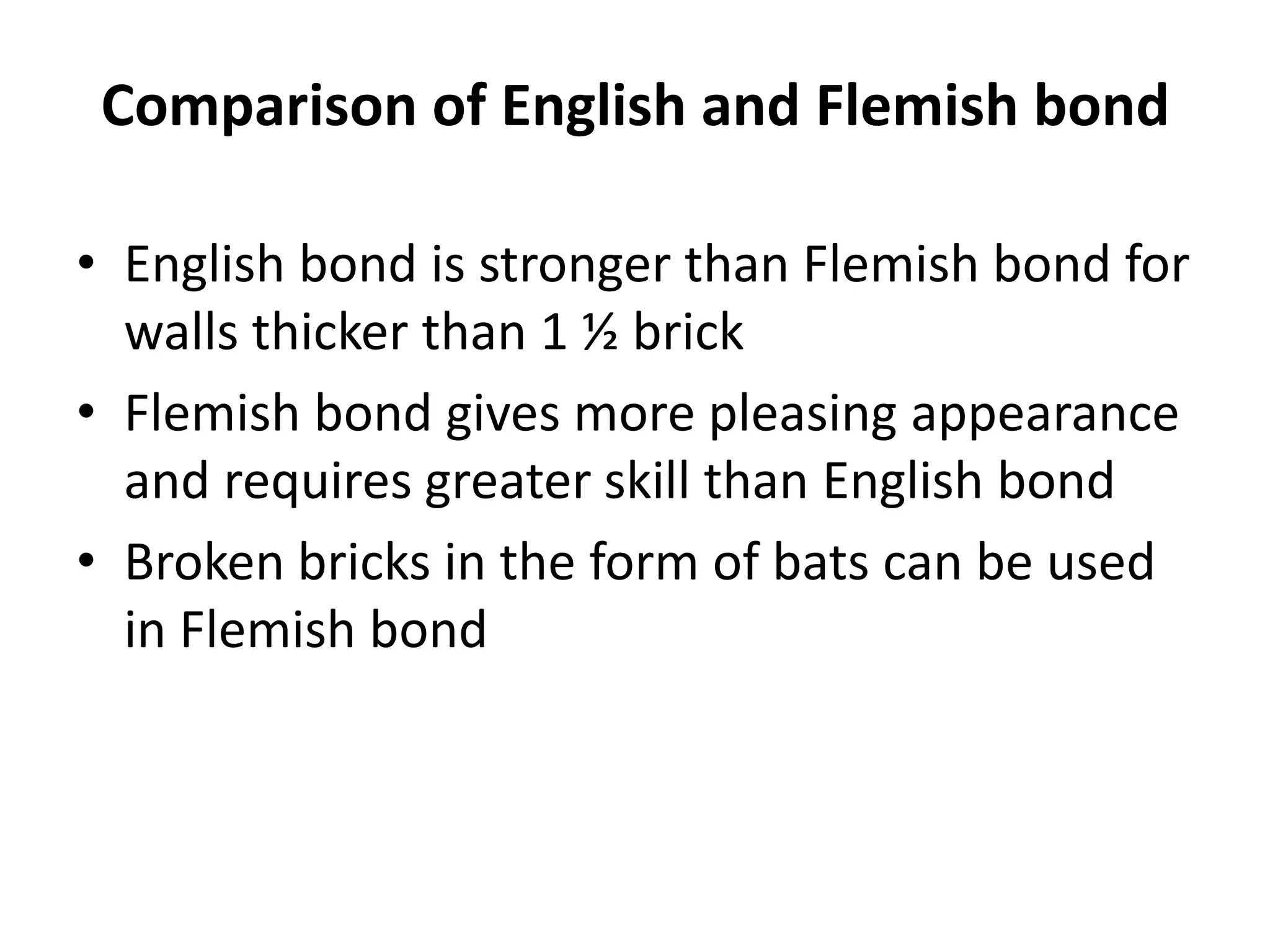 Comparison of English and Flemish bond
• English bond is stronger than Flemish bond for
walls thicker than 1 ½ brick
• Flemish bond gives more pleasing appearance
and requires greater skill than English bond
• Broken bricks in the form of bats can be used
in Flemish bond
 