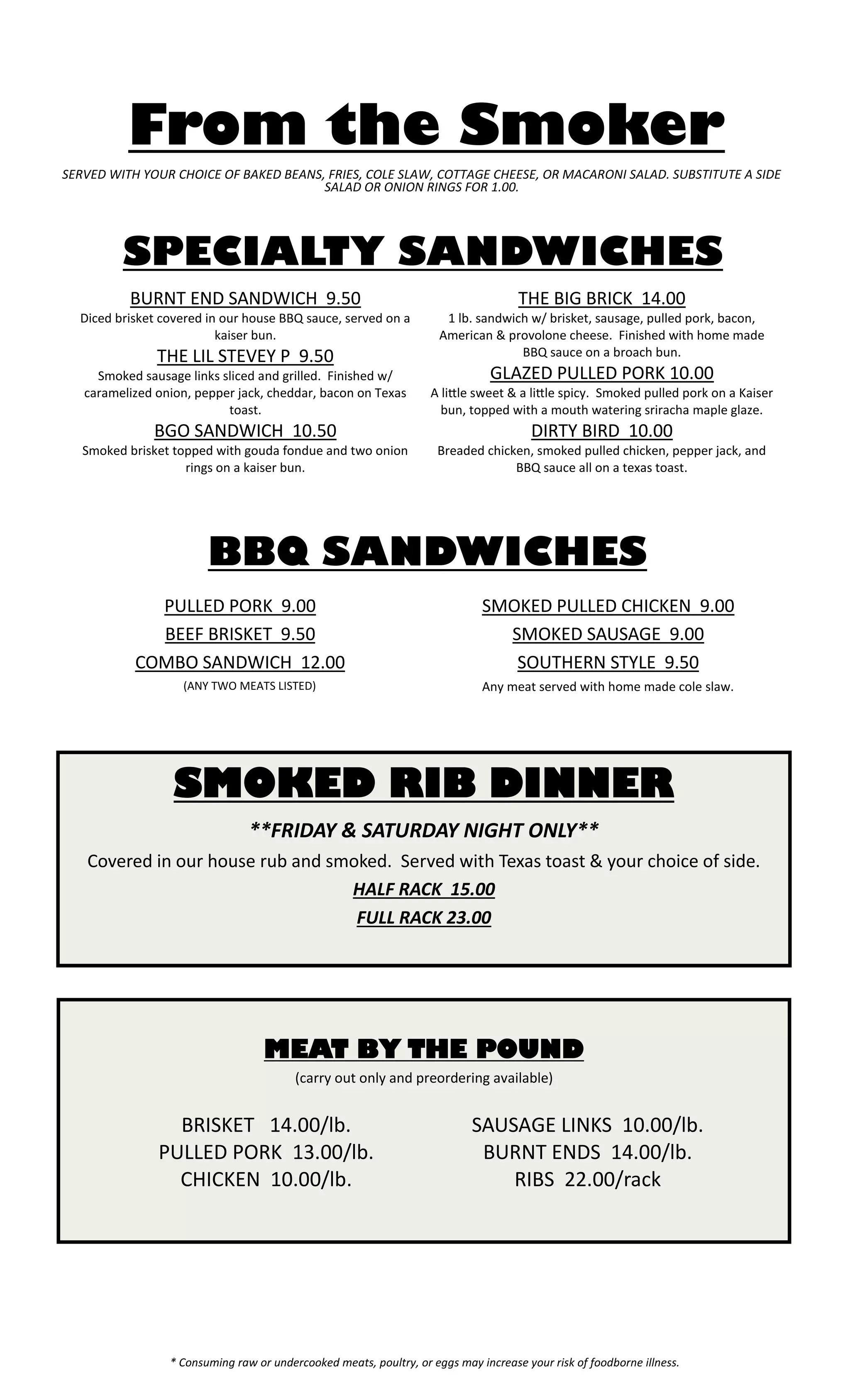 * Consuming raw or undercooked meats, poultry, or eggs may increase your risk of foodborne illness. 
From the Smoker 
BURNT END SANDWICH 9.50 
Diced brisket covered in our house BBQ sauce, served on a kaiser bun. 
THE LIL STEVEY P 9.50 
Smoked sausage links sliced and grilled. Finished w/ caramelized onion, pepper jack, cheddar, bacon on Texas toast. 
BGO SANDWICH 10.50 
Smoked brisket topped with gouda fondue and two onion rings on a kaiser bun. 
THE BIG BRICK 14.00 
1 lb. sandwich w/ brisket, sausage, pulled pork, bacon, American & provolone cheese. Finished with home made BBQ sauce on a broach bun. 
GLAZED PULLED PORK 10.00 
A little sweet & a little spicy. Smoked pulled pork on a Kaiser bun, topped with a mouth watering sriracha maple glaze. 
DIRTY BIRD 10.00 
Breaded chicken, smoked pulled chicken, pepper jack, and BBQ sauce all on a texas toast. 
SERVED WITH YOUR CHOICE OF BAKED BEANS, FRIES, COLE SLAW, COTTAGE CHEESE, OR MACARONI SALAD. SUBSTITUTE A SIDE SALAD OR ONION RINGS FOR 1.00. 
MEAT BY THE POUND 
(carry out only and preordering available) 
SMOKED RIB DINNER 
**FRIDAY & SATURDAY NIGHT ONLY** 
Covered in our house rub and smoked. Served with Texas toast & your choice of side. 
HALF RACK 15.00 
FULL RACK 23.00 
PULLED PORK 9.00 
BEEF BRISKET 9.50 
COMBO SANDWICH 12.00 
(ANY TWO MEATS LISTED) 
SMOKED PULLED CHICKEN 9.00 
SMOKED SAUSAGE 9.00 
SOUTHERN STYLE 9.50 
Any meat served with home made cole slaw. 
SPECIALTY SANDWICHES 
BBQ SANDWICHES 
BRISKET 14.00/lb. 
PULLED PORK 13.00/lb. 
CHICKEN 10.00/lb. 
SAUSAGE LINKS 10.00/lb. 
BURNT ENDS 14.00/lb. 
RIBS 22.00/rack  