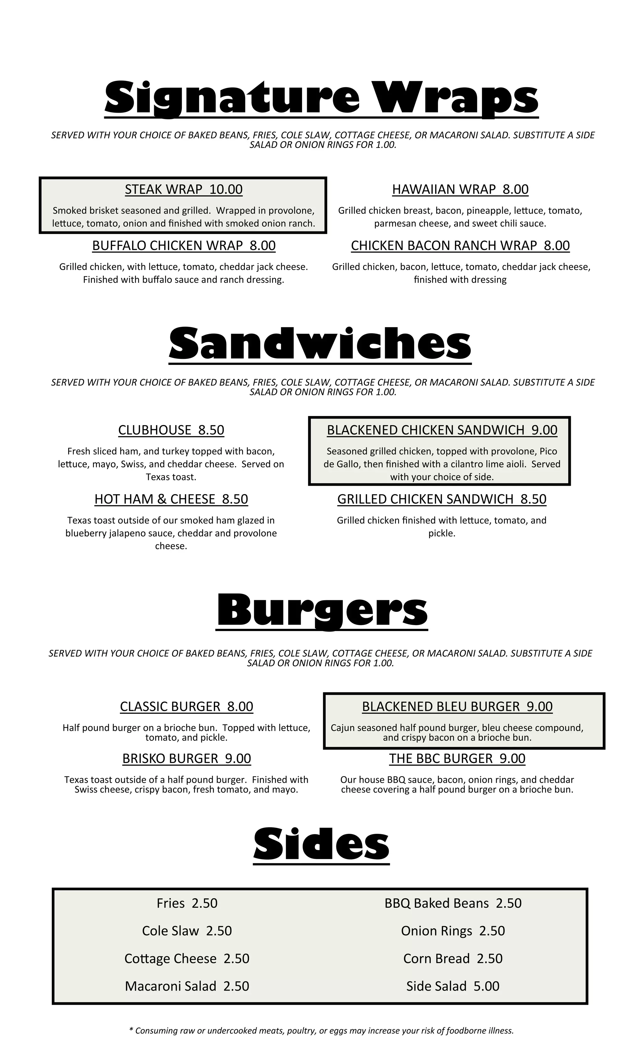 * Consuming raw or undercooked meats, poultry, or eggs may increase your risk of foodborne illness. 
Burgers 
CLASSIC BURGER 8.00 
Half pound burger on a brioche bun. Topped with lettuce, tomato, and pickle. 
BRISKO BURGER 9.00 
Texas toast outside of a half pound burger. Finished with Swiss cheese, crispy bacon, fresh tomato, and mayo. 
BLACKENED BLEU BURGER 9.00 
Cajun seasoned half pound burger, bleu cheese compound, and crispy bacon on a brioche bun. 
THE BBC BURGER 9.00 
Our house BBQ sauce, bacon, onion rings, and cheddar cheese covering a half pound burger on a brioche bun. 
Signature Wraps 
STEAK WRAP 10.00 
Smoked brisket seasoned and grilled. Wrapped in provolone, lettuce, tomato, onion and finished with smoked onion ranch. 
BUFFALO CHICKEN WRAP 8.00 
Grilled chicken, with lettuce, tomato, cheddar jack cheese. Finished with buffalo sauce and ranch dressing. 
HAWAIIAN WRAP 8.00 
Grilled chicken breast, bacon, pineapple, lettuce, tomato, parmesan cheese, and sweet chili sauce. 
CHICKEN BACON RANCH WRAP 8.00 
Grilled chicken, bacon, lettuce, tomato, cheddar jack cheese, finished with dressing 
Sandwiches 
CLUBHOUSE 8.50 
Fresh sliced ham, and turkey topped with bacon, lettuce, mayo, Swiss, and cheddar cheese. Served on Texas toast. 
HOT HAM & CHEESE 8.50 
Texas toast outside of our smoked ham glazed in blueberry jalapeno sauce, cheddar and provolone cheese. 
BLACKENED CHICKEN SANDWICH 9.00 
Seasoned grilled chicken, topped with provolone, Pico de Gallo, then finished with a cilantro lime aioli. Served with your choice of side. 
GRILLED CHICKEN SANDWICH 8.50 
Grilled chicken finished with lettuce, tomato, and pickle. 
SERVED WITH YOUR CHOICE OF BAKED BEANS, FRIES, COLE SLAW, COTTAGE CHEESE, OR MACARONI SALAD. SUBSTITUTE A SIDE SALAD OR ONION RINGS FOR 1.00. 
SERVED WITH YOUR CHOICE OF BAKED BEANS, FRIES, COLE SLAW, COTTAGE CHEESE, OR MACARONI SALAD. SUBSTITUTE A SIDE SALAD OR ONION RINGS FOR 1.00. 
SERVED WITH YOUR CHOICE OF BAKED BEANS, FRIES, COLE SLAW, COTTAGE CHEESE, OR MACARONI SALAD. SUBSTITUTE A SIDE SALAD OR ONION RINGS FOR 1.00. 
Fries 2.50 
Cole Slaw 2.50 
Cottage Cheese 2.50 
Macaroni Salad 2.50 
BBQ Baked Beans 2.50 
Onion Rings 2.50 
Corn Bread 2.50 
Side Salad 5.00 
Sides 