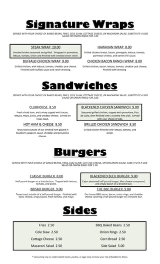 * Consuming raw or undercooked meats, poultry, or eggs may increase your risk of foodborne illness. 
Burgers 
CLASSIC BURGER 8.00 
Half pound burger on a brioche bun. Topped with lettuce, tomato, and pickle. 
BRISKO BURGER 9.00 
Texas toast outside of a half pound burger. Finished with Swiss cheese, crispy bacon, fresh tomato, and mayo. 
BLACKENED BLEU BURGER 9.00 
Cajun seasoned half pound burger, bleu cheese compound, and crispy bacon on a brioche bun. 
THE BBC BURGER 9.00 
Our house BBQ sauce, bacon, onion rings, and cheddar cheese covering a half pound burger on a brioche bun. 
Signature Wraps 
STEAK WRAP 10.00 
Smoked brisket seasoned and grilled. Wrapped in provolone, lettuce, tomato, onion and finished with smoked onion ranch. 
BUFFALO CHICKEN WRAP 8.00 
Grilled chicken, with lettuce, tomato, cheddar jack cheese. Finished with buffalo sauce and ranch dressing. 
HAWAIIAN WRAP 8.00 
Grilled chicken breast, bacon, pineapple, lettuce, tomato, parmesan cheese, and sweet chili sauce. 
CHICKEN BACON RANCH WRAP 8.00 
Grilled chicken, bacon, lettuce, tomato, cheddar jack cheese, finished with dressing 
Sandwiches 
CLUBHOUSE 8.50 
Fresh sliced ham, and turkey topped with bacon, lettuce, mayo, Swiss, and cheddar cheese. Served on Texas toast. 
HOT HAM & CHEESE 8.50 
Texas toast outside of our smoked ham glazed in blueberry jalapeno sauce, cheddar and provolone cheese. 
BLACKENED CHICKEN SANDWICH 9.00 
Seasoned grilled chicken, topped with provolone, Pico de Gallo, then finished with a cilantro lime aioli. Served with your choice of side. 
GRILLED CHICKEN SANDWICH 8.50 
Grilled chicken finished with lettuce, tomato, and pickle. 
SERVED WITH YOUR CHOICE OF BAKED BEANS, FRIES, COLE SLAW, COTTAGE CHEESE, OR MACARONI SALAD. SUBSTITUTE A SIDE SALAD OR ONION RINGS FOR 1.00. 
SERVED WITH YOUR CHOICE OF BAKED BEANS, FRIES, COLE SLAW, COTTAGE CHEESE, OR MACARONI SALAD. SUBSTITUTE A SIDE SALAD OR ONION RINGS FOR 1.00. 
SERVED WITH YOUR CHOICE OF BAKED BEANS, FRIES, COLE SLAW, COTTAGE CHEESE, OR MACARONI SALAD. SUBSTITUTE A SIDE SALAD OR ONION RINGS FOR 1.00. 
Fries 2.50 
Cole Slaw 2.50 
Cottage Cheese 2.50 
Macaroni Salad 2.50 
BBQ Baked Beans 2.50 
Onion Rings 2.50 
Corn Bread 2.50 
Side Salad 5.00 
Sides 