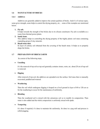 Presentation on Bricks
6
1.6 MANUFACTURE OF BRICKS
1.6.1 Additives
Additives are generally added to improve the certain qualities of bricks. And it’s of various types,
some gives strength, some helps to control the drying property, etc… some of the examples are mentioned
below.
1. Fly ash.
It helps towards the strength of the bricks due to its silicate constituent. Fly ash is available as a
waste from thermal power plants.
2. Sandy loam.
This additive helps in controlling the drying property of the highly plastic soil mass containing
expanding group of clay minerals.
3. Basalt stone dust.
Its layer of cottony soil obtained from the covering of the basalt stone. It helps us to properly
shape the bricks.
1.7 PREPARATION OF BRICK EARTH
Its consist of the following steps,
 Unsoiling
It’s the removal of top soil as top soil generally contains stones, roots, etc. about 20 cm of top soil
is removed.
 Digging
After removal of top soil, the additives are spreaded over the surface. Soil mass then is manually
excavated, puddled and watered.
 Weathering
Then the soil which undergone digging is heaped on a level ground in layer of 60 to 120 cm so
for the weathering to occur for the maintenance of uniformity.
 Blending
Then the weathered soil is mixed with the calcareous soil so to modify its composition. Then
water is also added and the whole composition is uniformly mixed with spade.
 Tempering
It’s done if required, it’s done to maintain the uniformity. Its done in a pug mill and process is
called pugging.
 