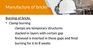 Manufacture of bricks
Burning of bricks
• Clamp burning
clamps are temporary structures
stacked in layers with certain gap
firewood is inserted in these gaps and fired
burning for 6 to 8 weeks
 