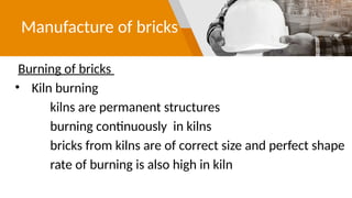 Manufacture of bricks
Burning of bricks
• Kiln burning
kilns are permanent structures
burning continuously in kilns
bricks from kilns are of correct size and perfect shape
rate of burning is also high in kiln
 