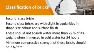 Classification of bricks
Second class bricks
Second class bricks are with slight irregularities in
shape,size,colour and surface finish
These should not absorb water more than 22 % of its
weight when immersed in cold water for 24 hours
Minimum compressive strength of these bricks should
be 7 N/mm2
 
