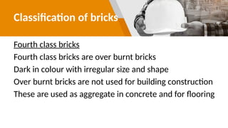 Classification of bricks
Fourth class bricks
Fourth class bricks are over burnt bricks
Dark in colour with irregular size and shape
Over burnt bricks are not used for building construction
These are used as aggregate in concrete and for flooring
 