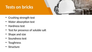 Tests on bricks
• Crushing strength test
• Water absorption test
• Hardness test
• Test for presence of soluble salt
• Shape and size
• Soundness test
• Toughness
• Structure
 