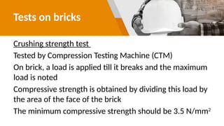 Tests on bricks
Crushing strength test
Tested by Compression Testing Machine (CTM)
On brick, a load is applied till it breaks and the maximum
load is noted
Compressive strength is obtained by dividing this load by
the area of the face of the brick
The minimum compressive strength should be 3.5 N/mm2
 