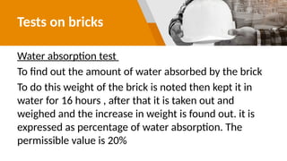 Tests on bricks
Water absorption test
To find out the amount of water absorbed by the brick
To do this weight of the brick is noted then kept it in
water for 16 hours , after that it is taken out and
weighed and the increase in weight is found out. it is
expressed as percentage of water absorption. The
permissible value is 20%
 