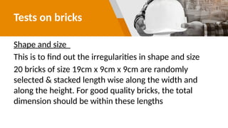 Tests on bricks
Shape and size
This is to find out the irregularities in shape and size
20 bricks of size 19cm x 9cm x 9cm are randomly
selected & stacked length wise along the width and
along the height. For good quality bricks, the total
dimension should be within these lengths
 
