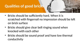 Qualities of good bricks
• Bricks should be sufficiently hard. When it is
scratched with fingernail no impression should be left
on brick surface
• Bricks should give clear bell ringing sound when
knocked with each other
• Bricks should be sound proof and have low thermal
conductivity
 