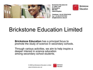 Brickstone Education Limited  Brickstone Education  has a principal focus to promote the study of science in secondary schools.  Through various activities, we aim to help inspire a deeper interest in science education  among secondary school students. 
