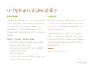 (2) Optimize deliverability
Certification, monitoring solutions and customized
consulting may sound excessive, especially since
email is only one acquisition channel within a
marketing mix — but for volume senders, like
Groupon, even a 6% difference in CTR is extremely
valuable.
Factors Impacting Deliverability:
Managing campaigns across multiple ESPs with
a seed-based deliverability monitor allows you
to test local ESPs in international markets and
optimize send speed.
Experimenting with multiple vendors and SMTP
relays increases email marketing performance
because different ESPs may experience different
soft bounce rates depending on the ISP of the
email recipient.
APPLICATION APPROACH
•	 ISP throttling (delivery speeds were slowed
down by receiving servers)
•	 Delivery performance per IP address and per
location in the world
•	 Send speed times
•	 Optimizing for inbox placement between 6 and
9am locally across the world
Return Path, Groupon
Case Study
Example of an ISP: Gmail, Outlook, Yahoo
 