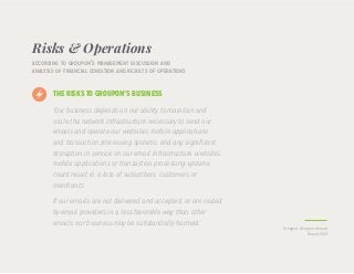Risks & Operations
“Our business depends on our ability to maintain and
scale the network infrastructure necessary to send our
emails and operate our websites, mobile applications
and transaction processing systems, and any significant
disruption in service on our email infrastructure, websites,
mobile applications or transaction processing systems
could result in a loss of subscribers, customers or
merchants.
If our emails are not delivered and accepted, or are routed
by email providers in a less favorable way than other
emails, our business may be substantially harmed.”
according to groupon’s management discussion and
analysis of financial condition and results of operations
THE RISKS TO GROUPON’S BUSINESS
Groupon, Groupon Annual
Report 2013
 