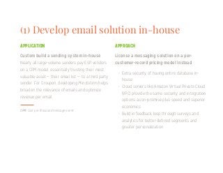 (1) Develop email solution in-house
License a messaging solution on a per-
customer-record pricing model instead
CPM: Cost per thousand messages sent
APPLICATION APPROACH
Custom build a sending system in-house
•	 Extra security of having entire database in-
house
•	 Cloud servers like Amazon Virtual Private Cloud
(VPC) provide the same security and integration
options as on-premise plus speed and superior
economics
•	 Build in feedback loop through surveys and
analytics for better defined segments and
greater personalization
Nearly all large-volume senders pay ESP vendors
on a CPM model, essentially trusting their most
valuable asset — their email list — to a third party
sender. For Groupon, developing Mindstorm helps
broaden the relevance of emails and optimize
revenue per email.
 