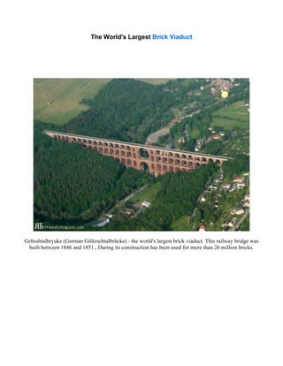 The World's Largest Brick Viaduct
Geltsshtalbryuke (German Göltzschtalbrücke) - the world's largest brick viaduct. This railway bridge was
built between 1846 and 1851., During its construction has been used for more than 26 million bricks.
 