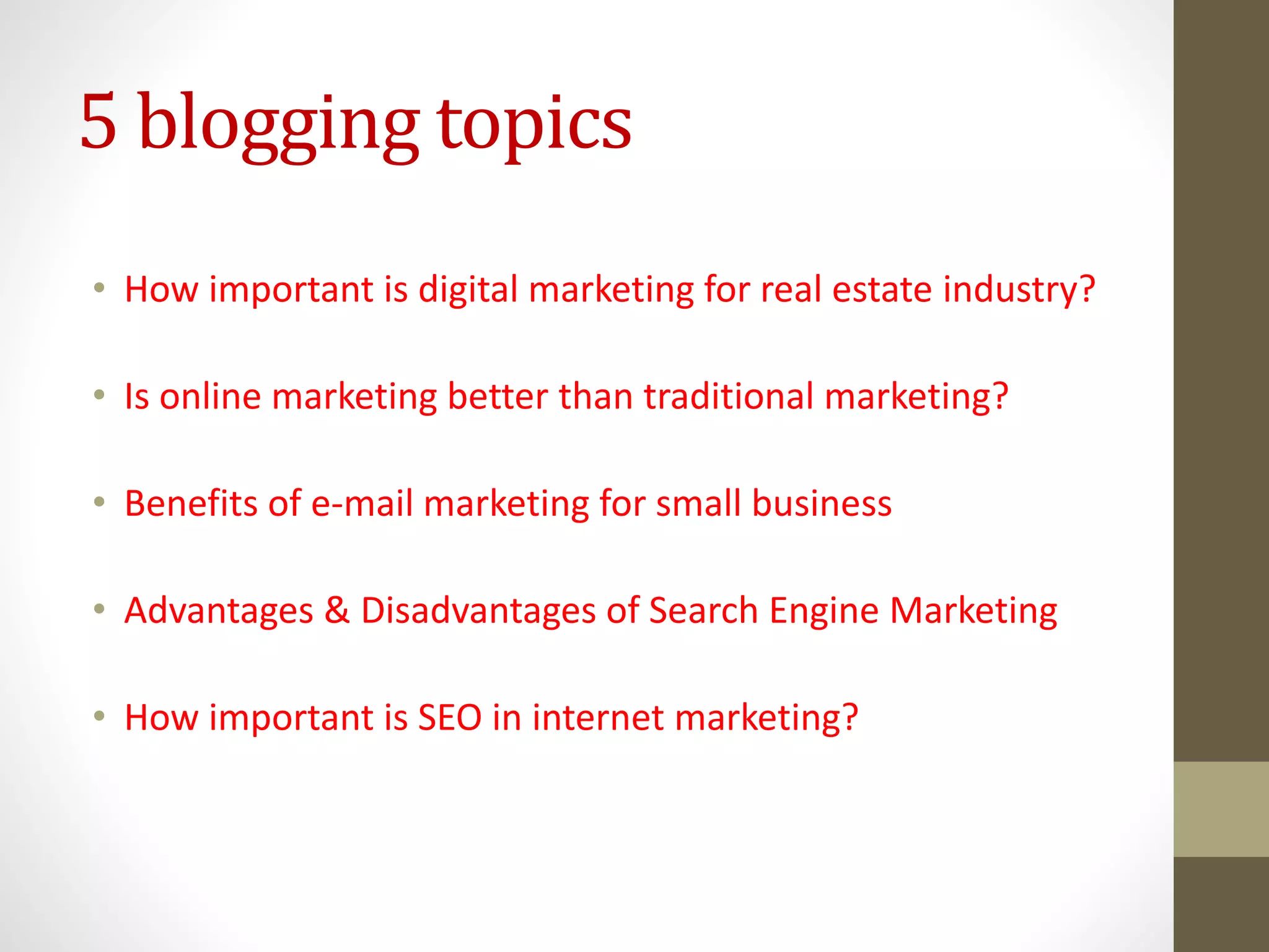 5 blogging topics
• How important is digital marketing for real estate industry?
• Is online marketing better than traditional marketing?
• Benefits of e-mail marketing for small business
• Advantages & Disadvantages of Search Engine Marketing
• How important is SEO in internet marketing?