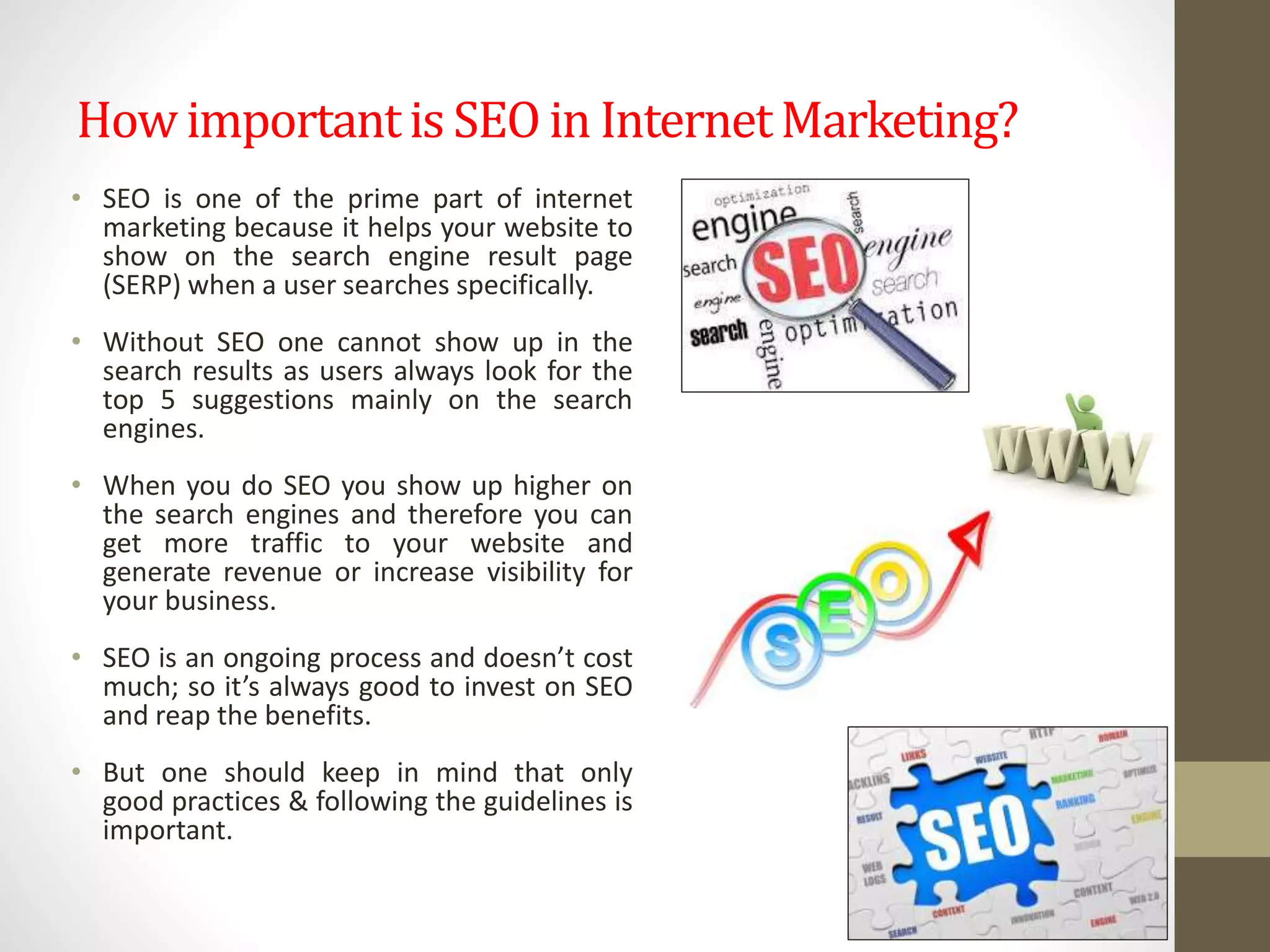 How importantis SEO in InternetMarketing?
• SEO is one of the prime part of internet
marketing because it helps your website to
show on the search engine result page
(SERP) when a user searches specifically.
• Without SEO one cannot show up in the
search results as users always look for the
top 5 suggestions mainly on the search
engines.
• When you do SEO you show up higher on
the search engines and therefore you can
get more traffic to your website and
generate revenue or increase visibility for
your business.
• SEO is an ongoing process and doesn’t cost
much; so it’s always good to invest on SEO
and reap the benefits.
• But one should keep in mind that only
good practices & following the guidelines is
important.