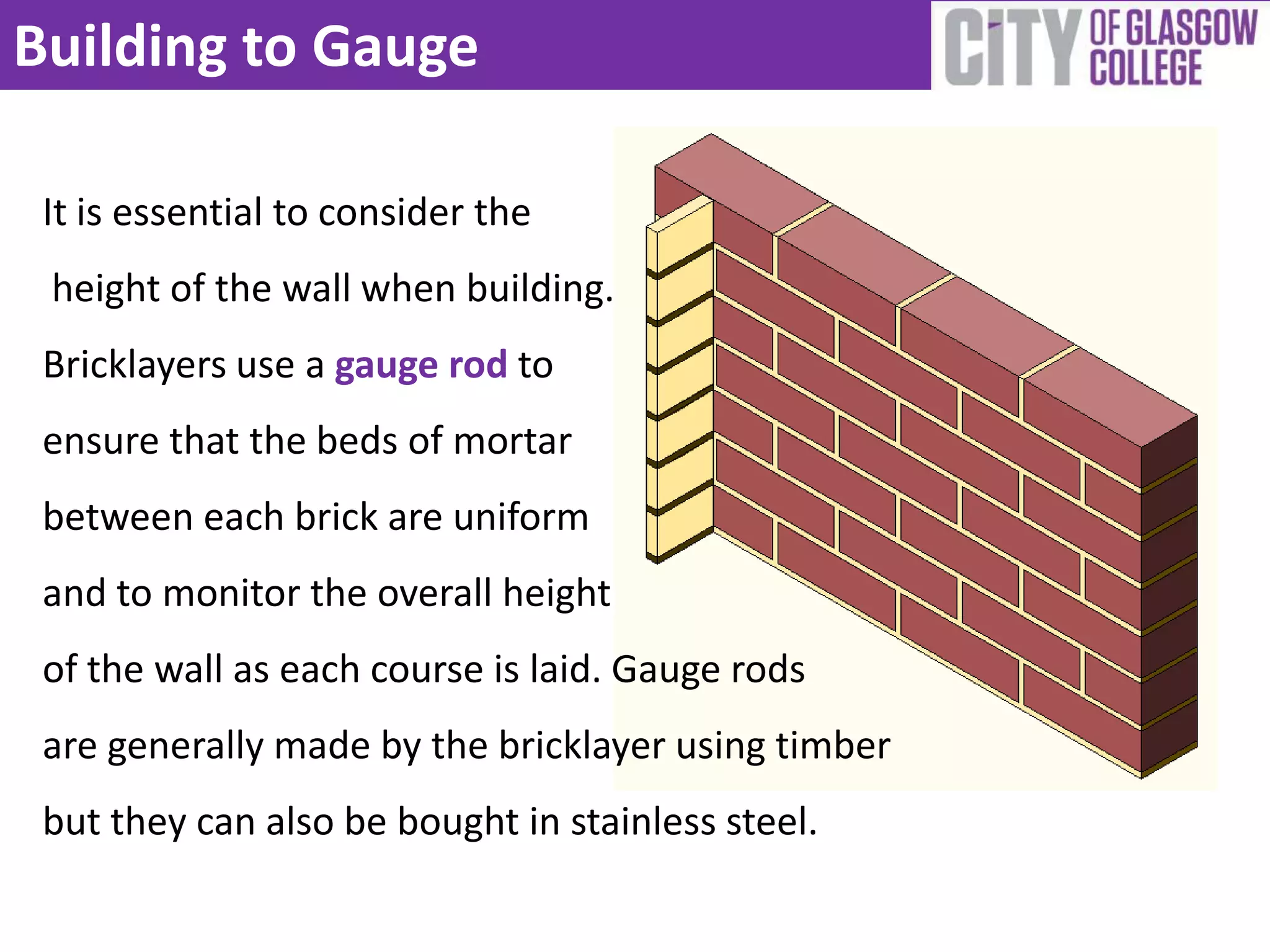 Building to Gauge

 It is essential to consider the
 height of the wall when building.
 Bricklayers use a gauge rod to
 ensure that the beds of mortar
 between each brick are uniform
 and to monitor the overall height
 of the wall as each course is laid. Gauge rods
 are generally made by the bricklayer using timber
 but they can also be bought in stainless steel.
 